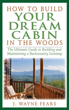 How to Build Your Dream Cabin in the Woods : The Ultimate Guide to Building and Maintaining a Backcountry Getaway