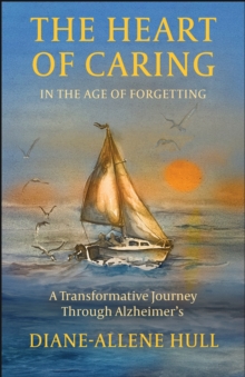The Heart of Caring in the Age of Forgetting : A Transformative Journey Through Alzheimer's