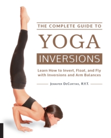 The Complete Guide to Yoga Inversions : Learn How to Invert, Float, and Fly with Inversions and Arm Balances