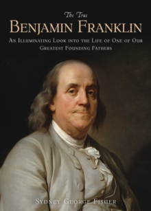 The True Benjamin Franklin : An Illuminating Look into the Life of One of Our Greatest Founding Fathers