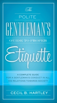 The Polite Gentlemen's Guide to Proper Etiquette : A Complete Guide for a Gentleman's Conduct in All His Relations Towards Society