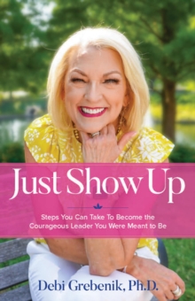 Just Show Up : Steps You Can Take To Become the Courageous Leader You Were Meant to Be