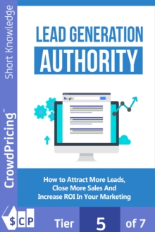 Lead Generation Authority : Discover A Step-By-Step Plan To Attract More Leads, Close More Sales And Increase ROI In Your Marketing!