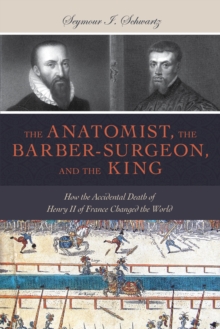 Anatomist, the Barber-Surgeon, and the King : How the Accidental Death of Henry II of France Changed the World