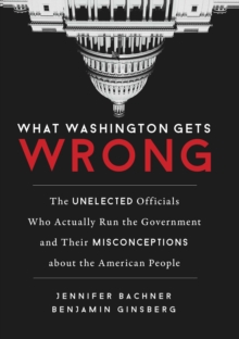 What Washington Gets Wrong : The Unelected Officials Who Actually Run the Government and Their Misconceptions about the American People