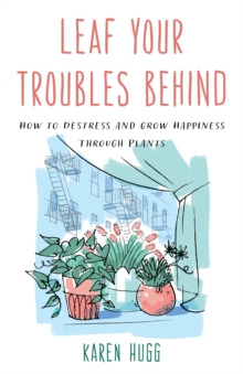 Leaf Your Troubles Behind : How to Destress and Grow Happiness through Plants