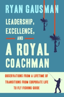 Leadership, Excellence, and a Royal Coachman : Observations from a Lifetime of Transitions from Corporate Life to Fly Fishing Guide