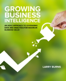 Growing Business Intelligence : An Agile Approach to Leveraging Data & Analytics for Maximum Business Value, Paperback / softback Book Growing Business Intelligence : An Agile Approach to Leveraging Data & Analytics for Maximum Business Value, Paperback / softback Book