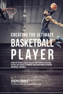 Creating the Ultimate Basketball Player : Learn the Secrets Used by the Best Professional Basketball Players and Coaches to Improve Your Conditioning, Nutrition, and Mental Toughness