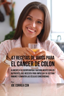 47 Recetas de Jugos Para el C?ncer de Colon : Alimente a su Cuerpo R?pida y Naturalmente Con los Nutrientes Que Necesita Para Impulsar su Sistema Inmune y Combatir las C?lulas Cancer?genas