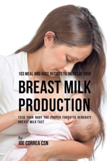 103 Meal and Juice Recipes to Increase Your Breast Milk Production : Feed Your Body the Proper Foods to Generate Breast Milk Fast