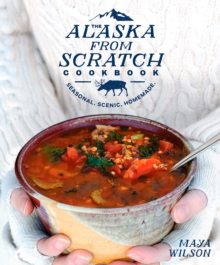 The Alaska From Scratch Cookbook : Seasonal, Scenic, Homemade