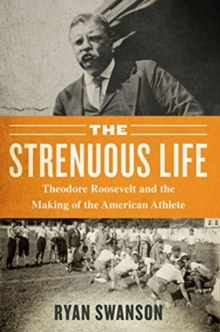 The Strenuous Life : Theodore Roosevelt And The Making Of The American Athlete