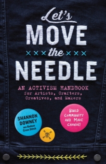 Let's Move the Needle : An Activism Handbook for Artists, Crafters, Creatives, and Makers; Build Community and Make Change!