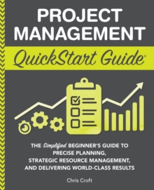 Project Management QuickStart Guide : "The Simplified Beginner's Guide to Precise Planning, Strategic Resource Management, and Delivering World Class Results "