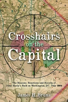 Crosshairs on the Capital : Jubal Early's Raid on Washington, D.C., July 1864: Reasons, Reactions, and Results