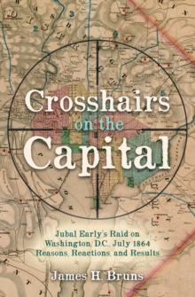 Crosshairs on the Capital : Jubal Early's Raid on Washington, D.C., July 1864-Reasons, Reactions, and Results