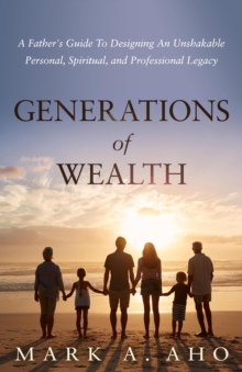 Generations of Wealth : A Father's Guide to Designing an Unshakable Personal, Spiritual, and Professional Legacy