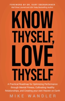 Know Thyself, Love Thyself : A Practical Roadmap for Optimizing Performance through Mental Fitness, Cultivating Healthy Relationships, and Creating your own Heaven on Earth