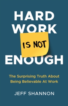 Hard Work Is Not Enough : The Surprising Truth about Being Believable at Work