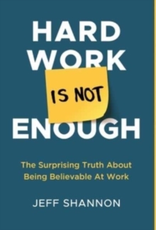 Hard Work Is Not Enough : The Surprising Truth about Being Believable at Work