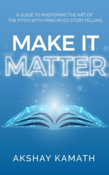 Make It Matter : A Guide to Mastering the Art of the Pitch with Principled Storytelling