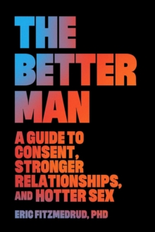 The Better Man : A Guide to Consent, Stronger Relationships, and Hotter Sex