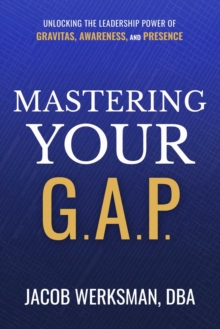 Mastering Your G.A.P. : Unlocking the Leadership Power of Gravitas, Awareness, and Presence