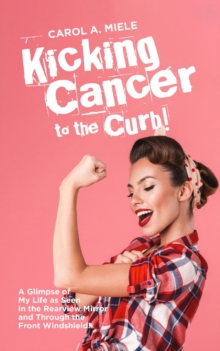 Kicking Cancer to the Curb! : A Glimpse of My Life as Seen in the Rearview Mirror and Through the Front Windshield!