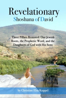 Revelationary Shoshana of David: Three Pillars Restored : Our Jewish Roots, the Prophetic Word, and the Daughters of God with His Sons