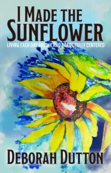 I Made the Sunflower : Living Each Day Boldly and Beautifully Centered