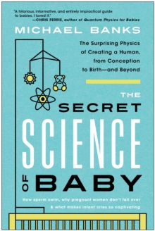 The Secret Science Of Baby : The Surprising Physics Of Creating A Human, From Conception To Birth--and Beyond