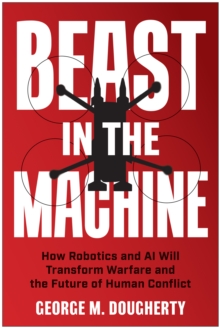 Beast in the Machine : How Robotics and AI Will Transform Warfare and the Future of Human Conflict