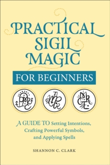 Practical Sigil Magic For Beginners : A Guide To Setting Intentions, Crafting Powerful Symbols, And Applying Spells