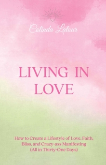 Living in Love : How to Create a Lifestyle of Love, Faith, Bliss, and Crazy-Ass Manifesting (All in Thirty-One Days)