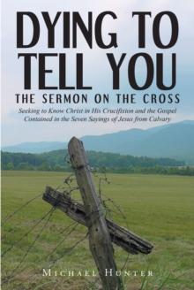 Dying to Tell You : The Sermon on the Cross: Seeking to Know Christ in His Crucifixion and the Gospel Contained in the Seven Sayings of Jesus from Calvary