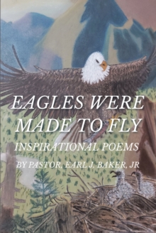 Eagles Were Made To Fly : INSPIRATIONAL POEMS BY PASTOR, EARL J. BAKER, JR