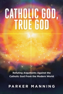 Catholic God, True God : Refuting Arguments Against the Catholic God From the Modern World