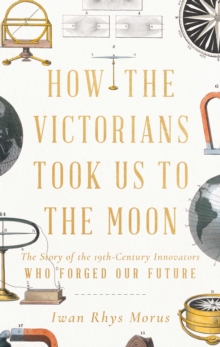 How the Victorians Took Us to the Moon : The Story of the 19th-Century Innovators Who Forged Our Future