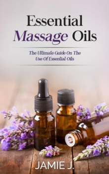 Essential Massage Oils : The Ultimate Guide On The Use Of Essential Oils