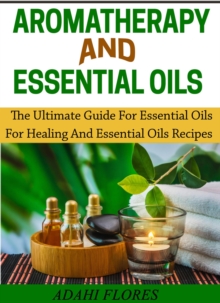 Aromatherapy and Essential Oils : The Ultimate Guide to Essential Oils for Healing and Essential Oils Recipes