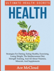 Health : Ultimate Health Secrets: Strategies for Dieting, Eating Healthy, Exercising, Losing Weight, the Mediterranean Diet, Strength Training, and All about Vitamins, Minerals, and Supplements