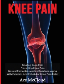 Knee Pain : Treating Knee Pain: Preventing Knee Pain: Natural Remedies, Medical Solutions, Along With Exercises And Rehab For Knee Pain Relief