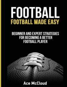 Football : Football Made Easy: Beginner and Expert Strategies for Becoming a Better Football Player