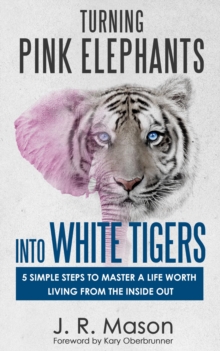 Turning Pink Elephants Into White Tigers: : 5 Simple Steps To Master A Life Worth Living From The Inside Out