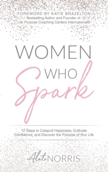 Women Who Spark : 12 Steps to Catapult Happiness, Cultivate Confidence, and Discover the Purpose of Your Life