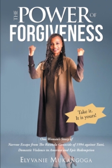 The Power of Forgiveness : One Woman's Story of Narrow Escape from The Rwanda Genocide of 1994 against Tutsi, Domestic Violence in America and Epic Redemption