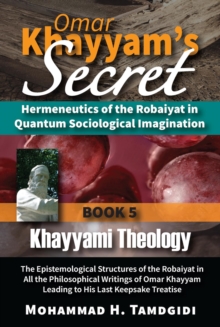 Omar Khayyam's Secret: Hermeneutics of the Robaiyat in Quantum Sociological Imagination: Book 5: Khayyami Theology : The Epistemological Structures of the Robaiyat in All the Philosophical Writings of