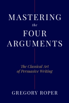 Mastering the Four Arguments : The Classical Technique That Will Help You Write Persuasively