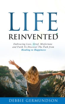 Life Reinvented : Embracing loss, grief, misfortune and faith on the path from healing to happiness